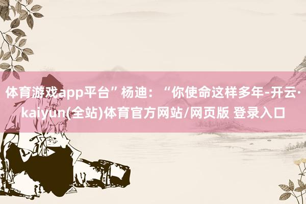 体育游戏app平台”杨迪：“你使命这样多年-开云·kaiyun(全站)体育官方网站/网页版 登录入口