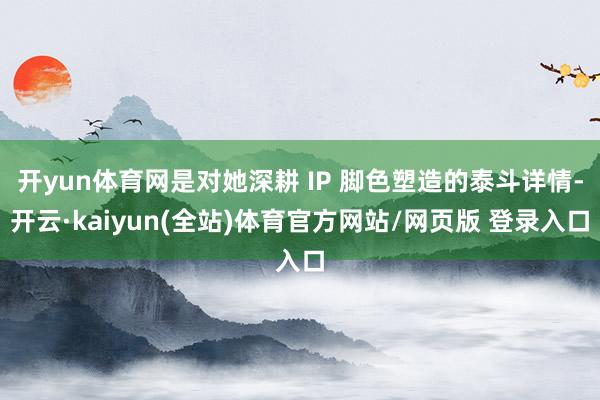 开yun体育网是对她深耕 IP 脚色塑造的泰斗详情-开云·kaiyun(全站)体育官方网站/网页版 登录入口