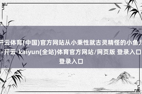 开云体育(中国)官方网站从小秉性就古灵精怪的小鱼儿-开云·kaiyun(全站)体育官方网站/网页版 登录入口