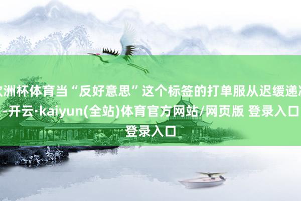 欧洲杯体育当“反好意思”这个标签的打单服从迟缓递减-开云·kaiyun(全站)体育官方网站/网页版 登录入口