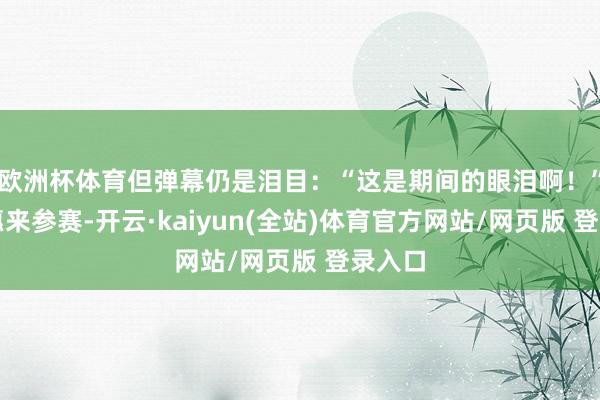 欧洲杯体育但弹幕仍是泪目：“这是期间的眼泪啊！”万千惠来参赛-开云·kaiyun(全站)体育官方网站/网页版 登录入口