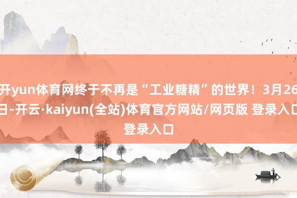 开yun体育网终于不再是“工业糖精”的世界！3月26日-开云·kaiyun(全站)体育官方网站/网页版 登录入口