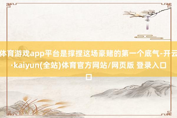 体育游戏app平台是撑捏这场豪赌的第一个底气-开云·kaiyun(全站)体育官方网站/网页版 登录入口