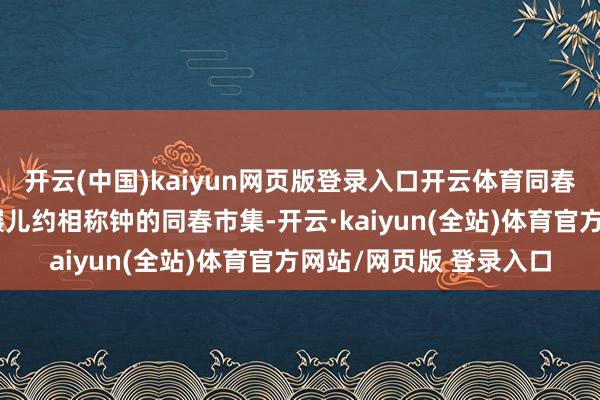 开云(中国)kaiyun网页版登录入口开云体育同春市集距三十六行街步碾儿约相称钟的同春市集-开云·kaiyun(全站)体育官方网站/网页版 登录入口
