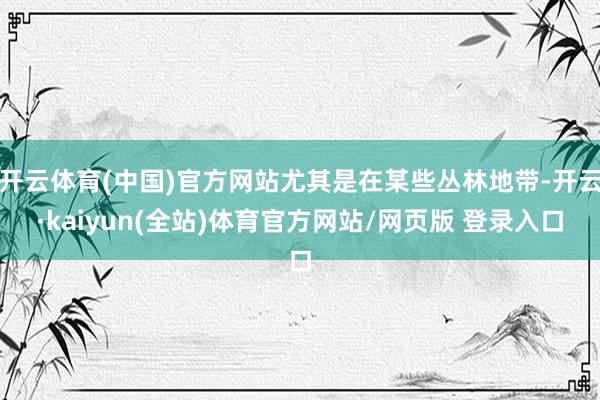 开云体育(中国)官方网站尤其是在某些丛林地带-开云·kaiyun(全站)体育官方网站/网页版 登录入口