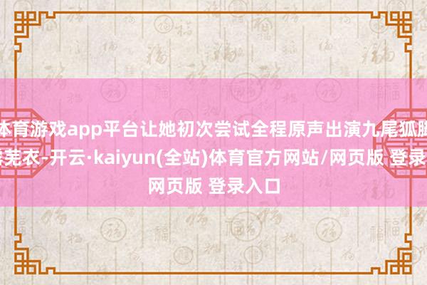 体育游戏app平台让她初次尝试全程原声出演九尾狐脚色露芜衣-开云·kaiyun(全站)体育官方网站/网页版 登录入口