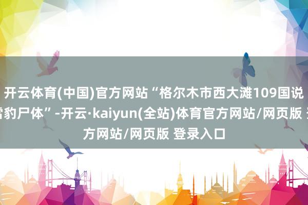 开云体育(中国)官方网站“格尔木市西大滩109国说念有一雪豹尸体”-开云·kaiyun(全站)体育官方网站/网页版 登录入口