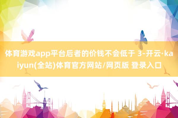 体育游戏app平台后者的价钱不会低于 3-开云·kaiyun(全站)体育官方网站/网页版 登录入口