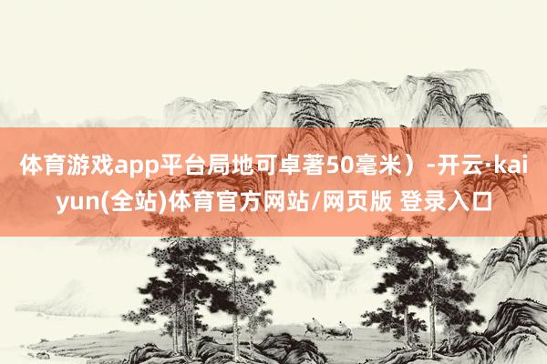 体育游戏app平台局地可卓著50毫米）-开云·kaiyun(全站)体育官方网站/网页版 登录入口
