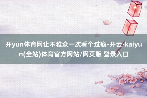 开yun体育网让不雅众一次看个过瘾-开云·kaiyun(全站)体育官方网站/网页版 登录入口
