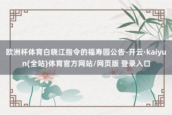 欧洲杯体育白晓江指令的福寿园公告-开云·kaiyun(全站)体育官方网站/网页版 登录入口