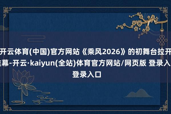 开云体育(中国)官方网站《乘风2026》的初舞台拉开帷幕-开云·kaiyun(全站)体育官方网站/网页版 登录入口
