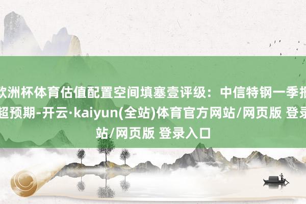 欧洲杯体育估值配置空间填塞壹评级：中信特钢一季报事迹超预期-开云·kaiyun(全站)体育官方网站/网页版 登录入口