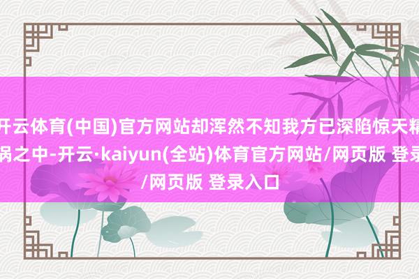 开云体育(中国)官方网站却浑然不知我方已深陷惊天精巧旋涡之中-开云·kaiyun(全站)体育官方网站/网页版 登录入口