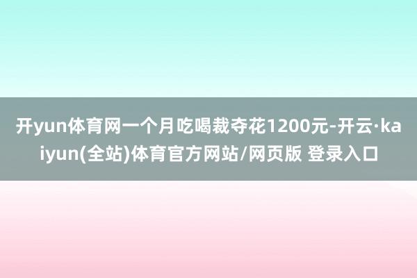 开yun体育网一个月吃喝裁夺花1200元-开云·kaiyun(全站)体育官方网站/网页版 登录入口