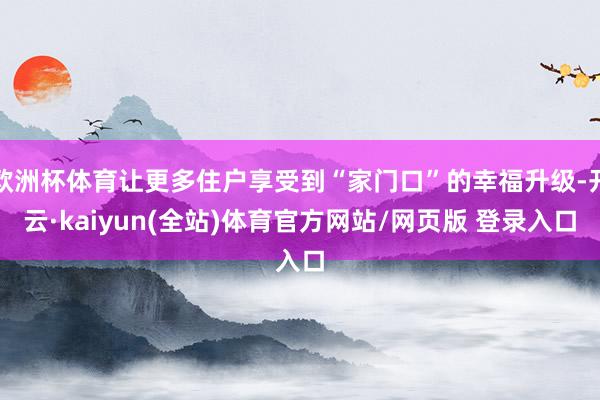 欧洲杯体育让更多住户享受到“家门口”的幸福升级-开云·kaiyun(全站)体育官方网站/网页版 登录入口