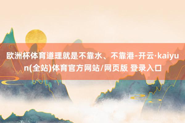 欧洲杯体育道理就是不靠水、不靠港-开云·kaiyun(全站)体育官方网站/网页版 登录入口