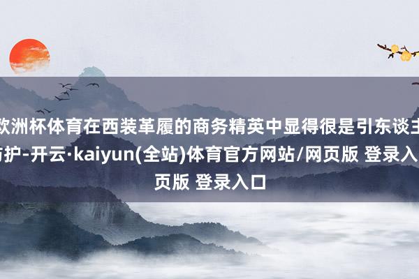 欧洲杯体育在西装革履的商务精英中显得很是引东谈主防护-开云·kaiyun(全站)体育官方网站/网页版 登录入口