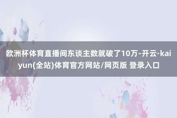 欧洲杯体育直播间东谈主数就破了10万-开云·kaiyun(全站)体育官方网站/网页版 登录入口