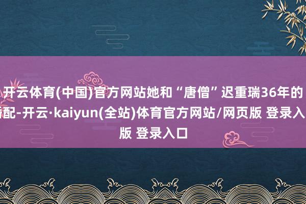 开云体育(中国)官方网站她和“唐僧”迟重瑞36年的婚配-开云·kaiyun(全站)体育官方网站/网页版 登录入口