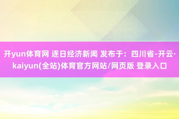 开yun体育网 逐日经济新闻 发布于：四川省-开云·kaiyun(全站)体育官方网站/网页版 登录入口
