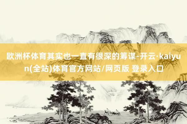 欧洲杯体育其实也一直有很深的筹谋-开云·kaiyun(全站)体育官方网站/网页版 登录入口