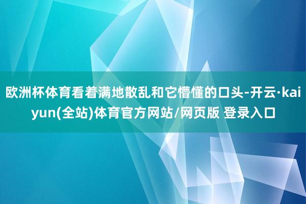 欧洲杯体育看着满地散乱和它懵懂的口头-开云·kaiyun(全站)体育官方网站/网页版 登录入口