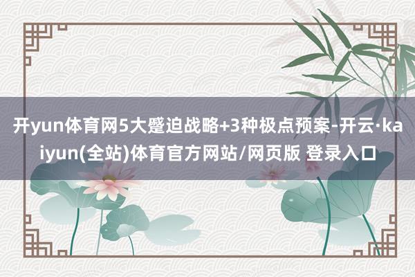 开yun体育网5大蹙迫战略+3种极点预案-开云·kaiyun(全站)体育官方网站/网页版 登录入口