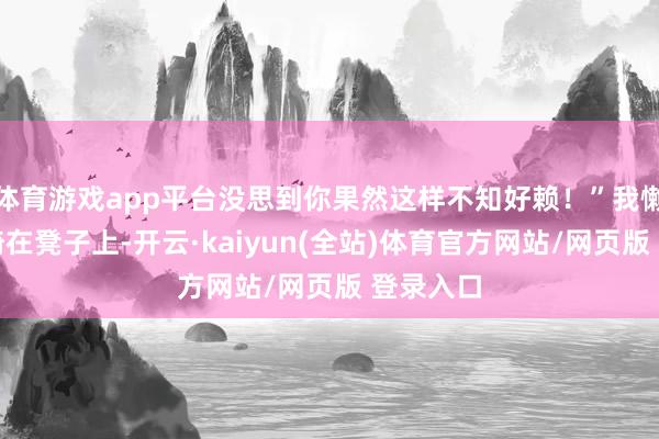 体育游戏app平台没思到你果然这样不知好赖！”我懒洋洋地倚在凳子上-开云·kaiyun(全站)体育官方网站/网页版 登录入口