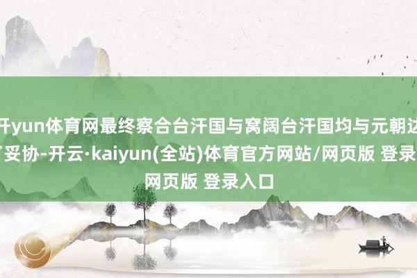 开yun体育网最终察合台汗国与窝阔台汗国均与元朝达成了妥协-开云·kaiyun(全站)体育官方网站/网页版 登录入口