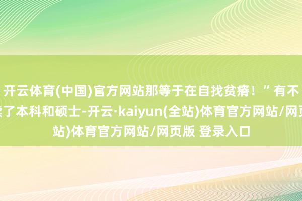 开云体育(中国)官方网站那等于在自找贫瘠！”有不少东说念主读了本科和硕士-开云·kaiyun(全站)体育官方网站/网页版 登录入口