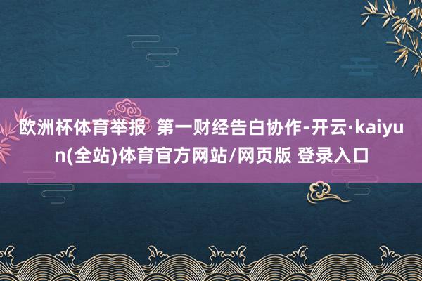 欧洲杯体育举报  第一财经告白协作-开云·kaiyun(全站)体育官方网站/网页版 登录入口