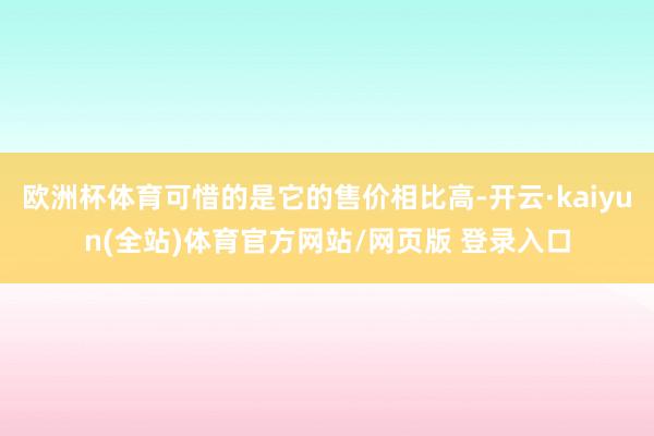 欧洲杯体育可惜的是它的售价相比高-开云·kaiyun(全站)体育官方网站/网页版 登录入口