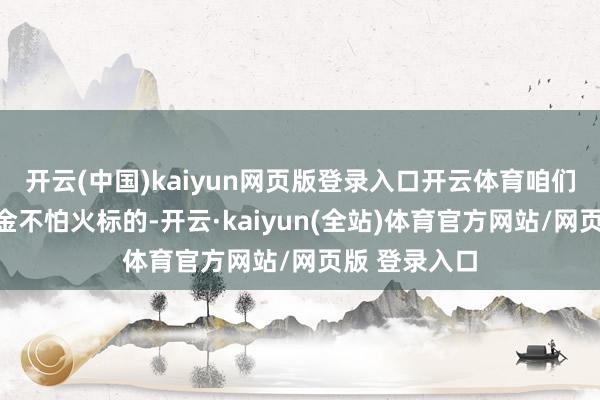 开云(中国)kaiyun网页版登录入口开云体育咱们将出动锻真金不怕火标的-开云·kaiyun(全站)体育官方网站/网页版 登录入口