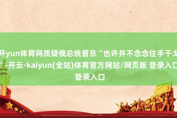 开yun体育网质疑俄总统普京“也许并不念念住手干戈”-开云·kaiyun(全站)体育官方网站/网页版 登录入口