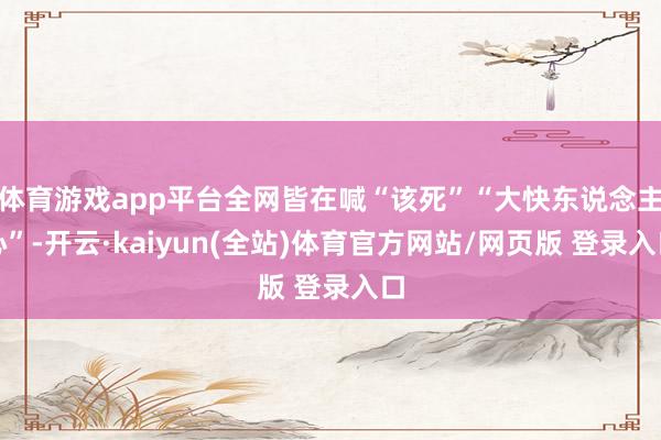 体育游戏app平台全网皆在喊“该死”“大快东说念主心”-开云·kaiyun(全站)体育官方网站/网页版 登录入口
