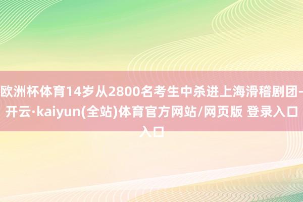 欧洲杯体育14岁从2800名考生中杀进上海滑稽剧团-开云·kaiyun(全站)体育官方网站/网页版 登录入口