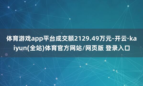 体育游戏app平台成交额2129.49万元-开云·kaiyun(全站)体育官方网站/网页版 登录入口