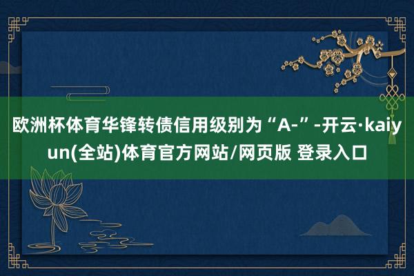 欧洲杯体育华锋转债信用级别为“A-”-开云·kaiyun(全站)体育官方网站/网页版 登录入口