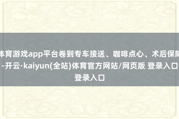 体育游戏app平台卷到专车接送、咖啡点心、术后保障-开云·kaiyun(全站)体育官方网站/网页版 登录入口