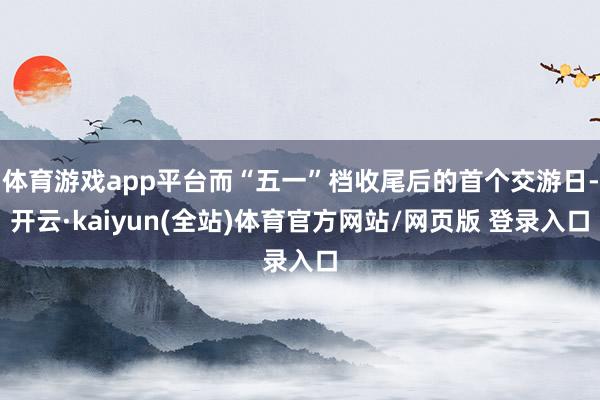 体育游戏app平台而“五一”档收尾后的首个交游日-开云·kaiyun(全站)体育官方网站/网页版 登录入口