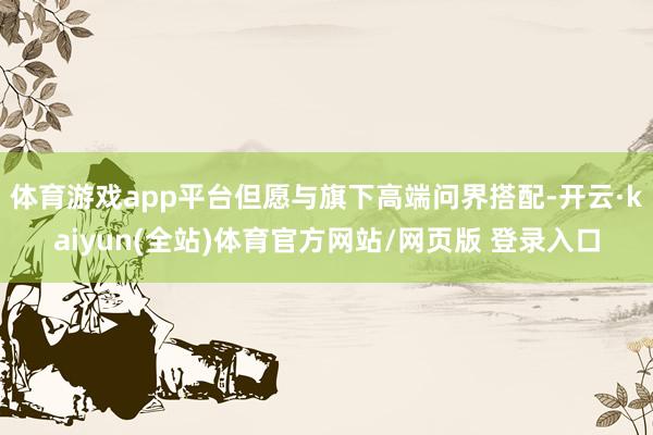 体育游戏app平台但愿与旗下高端问界搭配-开云·kaiyun(全站)体育官方网站/网页版 登录入口