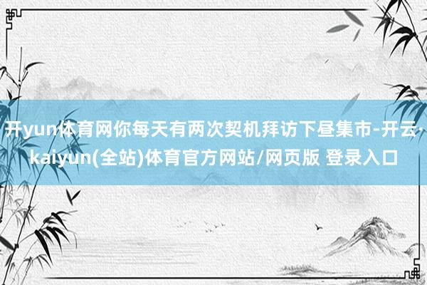 开yun体育网你每天有两次契机拜访下昼集市-开云·kaiyun(全站)体育官方网站/网页版 登录入口