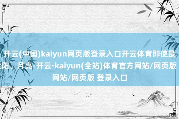 开云(中国)kaiyun网页版登录入口开云体育即使是地球、太阳、月亮-开云·kaiyun(全站)体育官方网站/网页版 登录入口