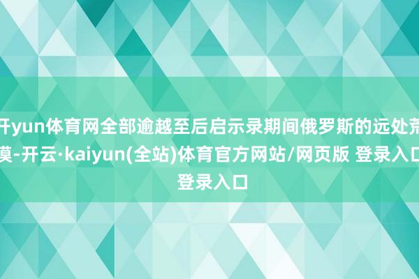开yun体育网全部逾越至后启示录期间俄罗斯的远处荒漠-开云·kaiyun(全站)体育官方网站/网页版 登录入口