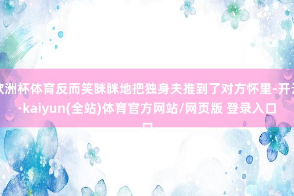 欧洲杯体育反而笑眯眯地把独身夫推到了对方怀里-开云·kaiyun(全站)体育官方网站/网页版 登录入口