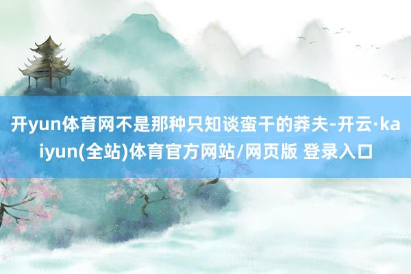 开yun体育网不是那种只知谈蛮干的莽夫-开云·kaiyun(全站)体育官方网站/网页版 登录入口