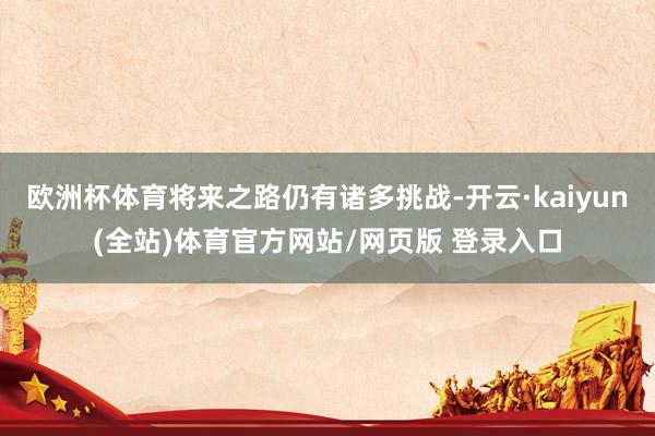 欧洲杯体育将来之路仍有诸多挑战-开云·kaiyun(全站)体育官方网站/网页版 登录入口