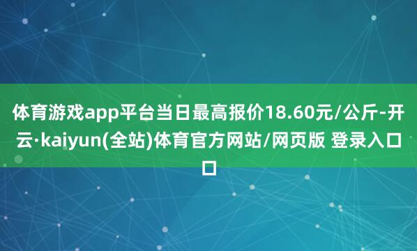 体育游戏app平台当日最高报价18.60元/公斤-开云·kaiyun(全站)体育官方网站/网页版 登录入口