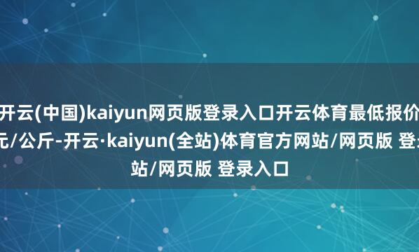 开云(中国)kaiyun网页版登录入口开云体育最低报价0.20元/公斤-开云·kaiyun(全站)体育官方网站/网页版 登录入口